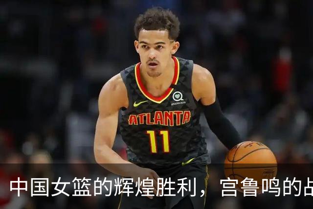 中国女篮的辉煌胜利，宫鲁鸣的战术智慧不可忽视！