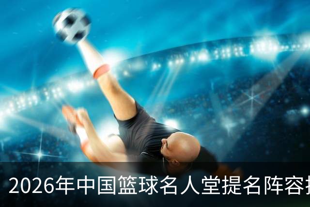 2026年中国篮球名人堂提名阵容揭晓：杜锋、朱芳雨、李秋平等人入选